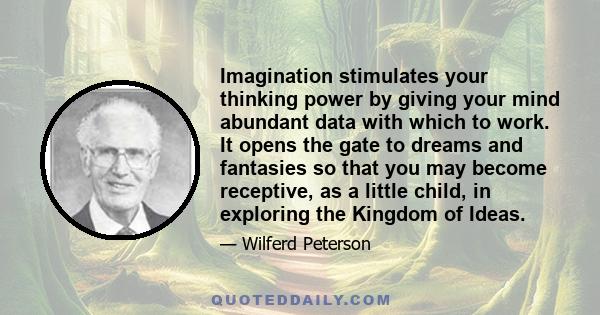 Imagination stimulates your thinking power by giving your mind abundant data with which to work. It opens the gate to dreams and fantasies so that you may become receptive, as a little child, in exploring the Kingdom of
