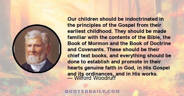 Our children should be indoctrinated in the principles of the Gospel from their earliest childhood. They should be made familiar with the contents of the Bible, the Book of Mormon and the Book of Doctrine and Covenants.