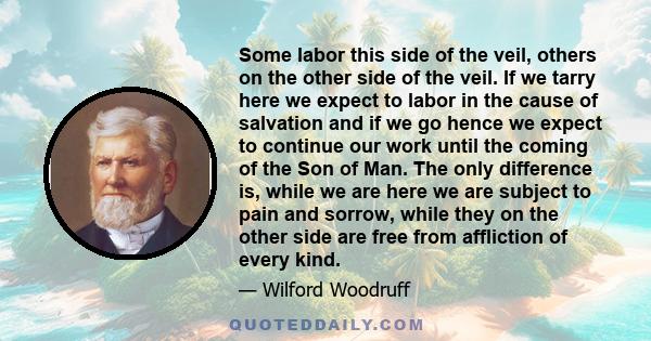 Some labor this side of the veil, others on the other side of the veil. If we tarry here we expect to labor in the cause of salvation and if we go hence we expect to continue our work until the coming of the Son of Man.