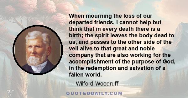 When mourning the loss of our departed friends, I cannot help but think that in every death there is a birth; the spirit leaves the body dead to us, and passes to the other side of the veil alive to that great and noble