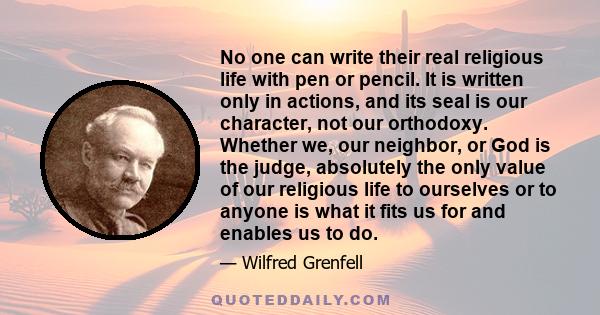 No one can write their real religious life with pen or pencil. It is written only in actions, and its seal is our character, not our orthodoxy. Whether we, our neighbor, or God is the judge, absolutely the only value of