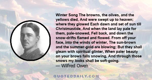 Winter Song The browns, the olives, and the yellows died, And were swept up to heaven; where they glowed Each dawn and set of sun till Christmastide, And when the land lay pale for them, pale-snowed, Fell back, and down