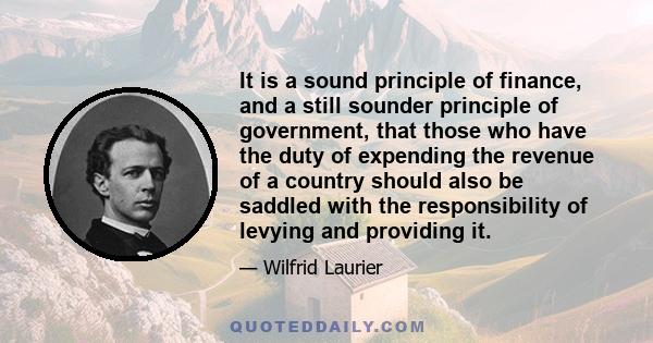 It is a sound principle of finance, and a still sounder principle of government, that those who have the duty of expending the revenue of a country should also be saddled with the responsibility of levying and providing