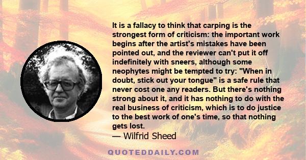 It is a fallacy to think that carping is the strongest form of criticism: the important work begins after the artist's mistakes have been pointed out, and the reviewer can't put it off indefinitely with sneers, although