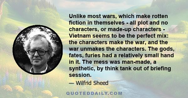 Unlike most wars, which make rotten fiction in themselves - all plot and no characters, or made-up characters - Vietnam seems to be the perfect mix: the characters make the war, and the war unmakes the characters. The