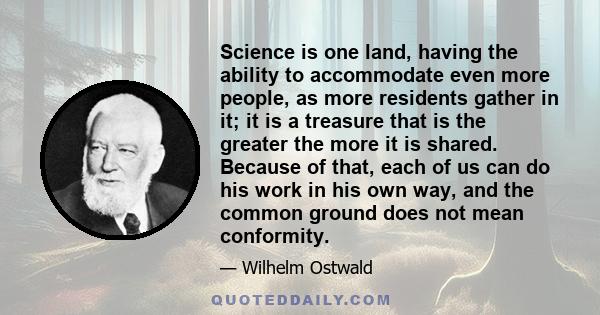 Science is one land, having the ability to accommodate even more people, as more residents gather in it; it is a treasure that is the greater the more it is shared. Because of that, each of us can do his work in his own