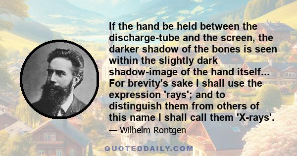 If the hand be held between the discharge-tube and the screen, the darker shadow of the bones is seen within the slightly dark shadow-image of the hand itself... For brevity's sake I shall use the expression 'rays'; and