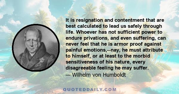 It is resignation and contentment that are best calculated to lead us safely through life. Whoever has not sufficient power to endure privations, and even suffering, can never feel that he is armor proof against painful