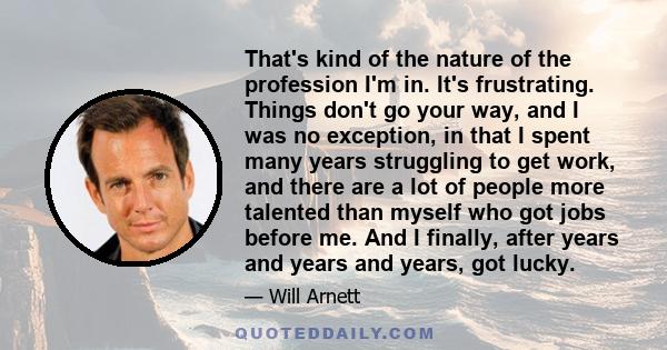That's kind of the nature of the profession I'm in. It's frustrating. Things don't go your way, and I was no exception, in that I spent many years struggling to get work, and there are a lot of people more talented than