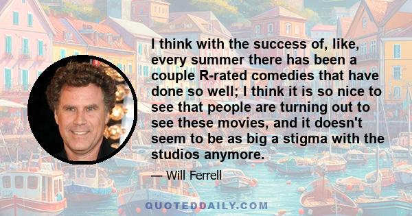 I think with the success of, like, every summer there has been a couple R-rated comedies that have done so well; I think it is so nice to see that people are turning out to see these movies, and it doesn't seem to be as