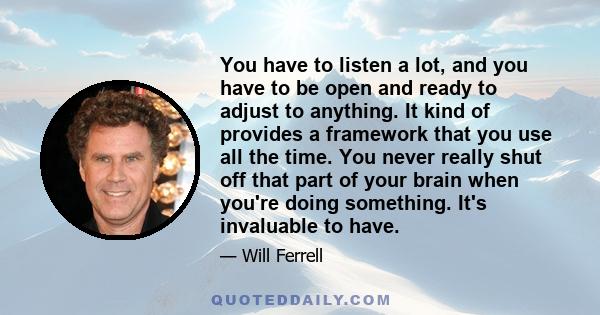 You have to listen a lot, and you have to be open and ready to adjust to anything. It kind of provides a framework that you use all the time. You never really shut off that part of your brain when you're doing