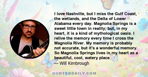 I love Nashville, but I miss the Gulf Coast, the wetlands, and the Delta of Lower Alabama every day. Magnolia Springs is a sweet little town in reality, but, in my heart, it is a kind of mythological oasis. I relive the