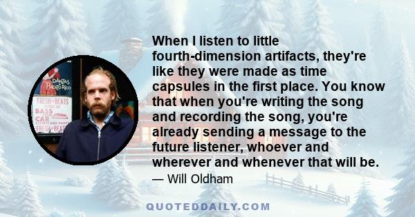 When I listen to little fourth-dimension artifacts, they're like they were made as time capsules in the first place. You know that when you're writing the song and recording the song, you're already sending a message to
