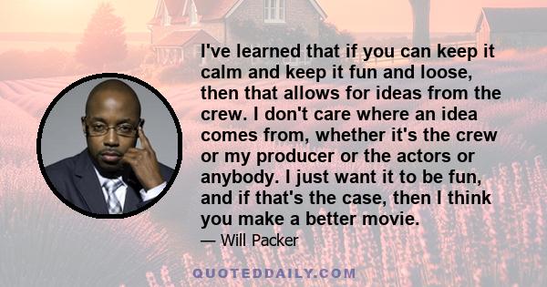 I've learned that if you can keep it calm and keep it fun and loose, then that allows for ideas from the crew. I don't care where an idea comes from, whether it's the crew or my producer or the actors or anybody. I just