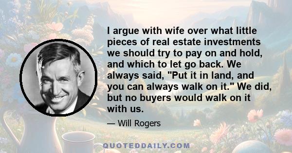 I argue with wife over what little pieces of real estate investments we should try to pay on and hold, and which to let go back. We always said, Put it in land, and you can always walk on it. We did, but no buyers would