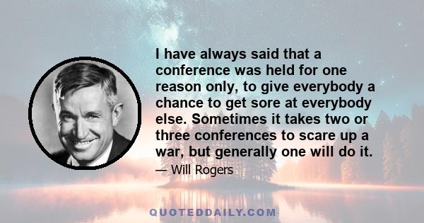 I have always said that a conference was held for one reason only, to give everybody a chance to get sore at everybody else. Sometimes it takes two or three conferences to scare up a war, but generally one will do it.