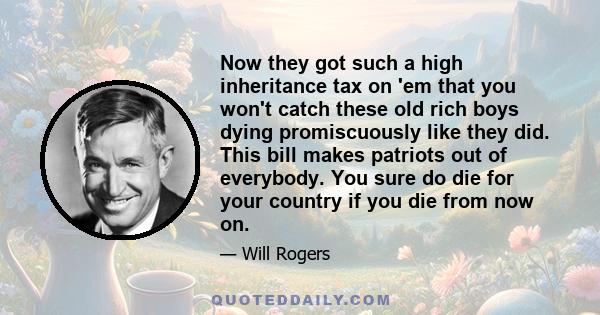 Now they got such a high inheritance tax on 'em that you won't catch these old rich boys dying promiscuously like they did. This bill makes patriots out of everybody. You sure do die for your country if you die from now