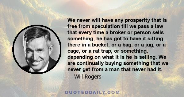 We never will have any prosperity that is free from speculation till we pass a law that every time a broker or person sells something, he has got to have it sitting there in a bucket, or a bag, or a jug, or a cage, or a