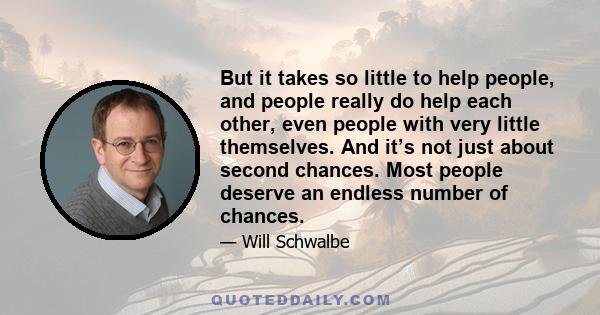 But it takes so little to help people, and people really do help each other, even people with very little themselves. And it’s not just about second chances. Most people deserve an endless number of chances.