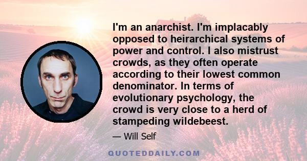 I'm an anarchist. I'm implacably opposed to heirarchical systems of power and control. I also mistrust crowds, as they often operate according to their lowest common denominator. In terms of evolutionary psychology, the