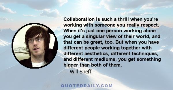 Collaboration is such a thrill when you're working with someone you really respect. When it's just one person working alone you get a singular view of their world, and that can be great, too. But when you have different