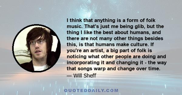 I think that anything is a form of folk music. That's just me being glib, but the thing I like the best about humans, and there are not many other things besides this, is that humans make culture. If you're an artist, a