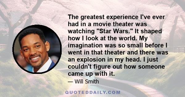 The greatest experience I've ever had in a movie theater was watching Star Wars. It shaped how I look at the world. My imagination was so small before I went in that theater and there was an explosion in my head. I just
