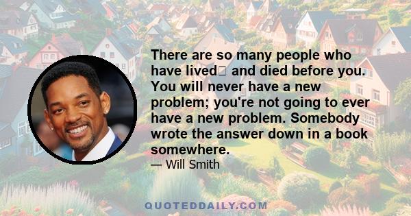 There are so many people who have lived and died before you. You will never have a new problem; you're not going to ever have a new problem. Somebody wrote the answer down in a book somewhere.