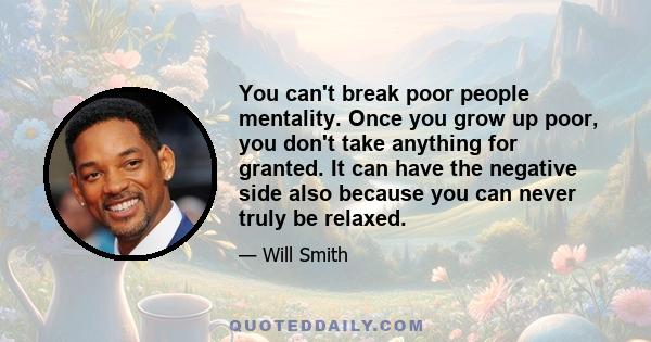 You can't break poor people mentality. Once you grow up poor, you don't take anything for granted. It can have the negative side also because you can never truly be relaxed.