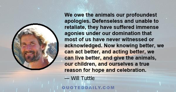 We owe the animals our profoundest apologies. Defenseless and unable to retaliate, they have suffered immense agonies under our domination that most of us have never witnessed or acknowledged. Now knowing better, we can