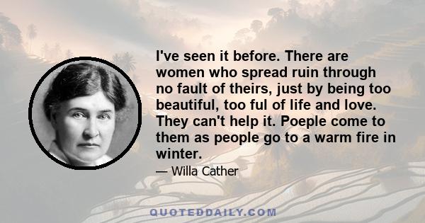 I've seen it before. There are women who spread ruin through no fault of theirs, just by being too beautiful, too ful of life and love. They can't help it. Poeple come to them as people go to a warm fire in winter.