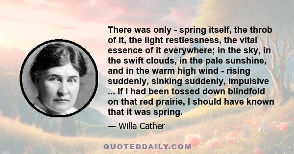 There was only - spring itself, the throb of it, the light restlessness, the vital essence of it everywhere; in the sky, in the swift clouds, in the pale sunshine, and in the warm high wind - rising suddenly, sinking