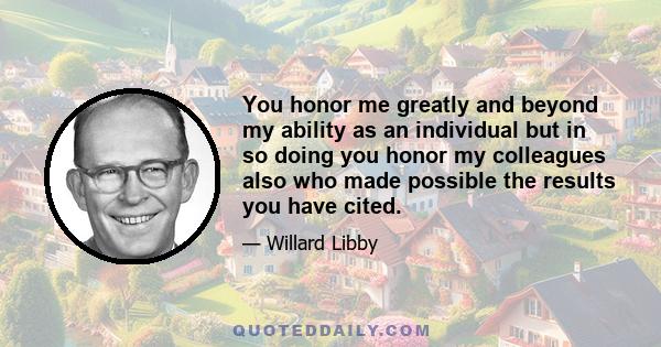 You honor me greatly and beyond my ability as an individual but in so doing you honor my colleagues also who made possible the results you have cited.