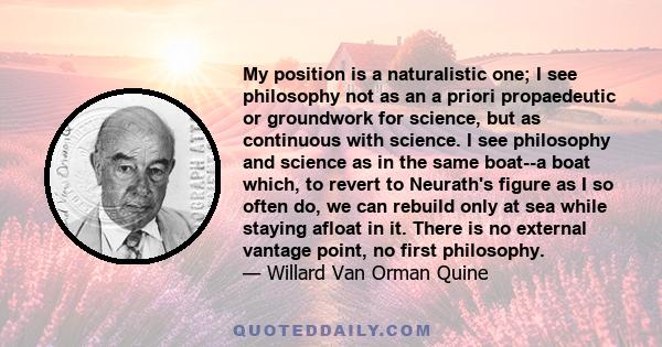My position is a naturalistic one; I see philosophy not as an a priori propaedeutic or groundwork for science, but as continuous with science. I see philosophy and science as in the same boat--a boat which, to revert to