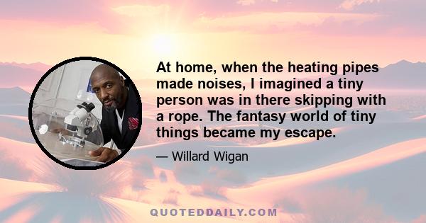 At home, when the heating pipes made noises, I imagined a tiny person was in there skipping with a rope. The fantasy world of tiny things became my escape.