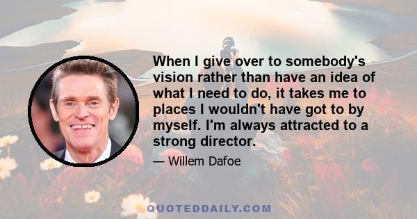 When I give over to somebody's vision rather than have an idea of what I need to do, it takes me to places I wouldn't have got to by myself. I'm always attracted to a strong director.