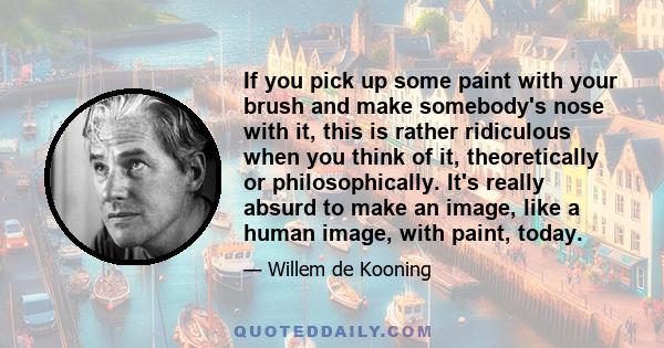 If you pick up some paint with your brush and make somebody's nose with it, this is rather ridiculous when you think of it, theoretically or philosophically. It's really absurd to make an image, like a human image, with