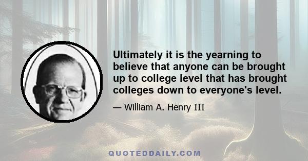 Ultimately it is the yearning to believe that anyone can be brought up to college level that has brought colleges down to everyone's level.