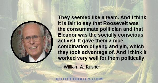 They seemed like a team. And I think it is fair to say that Roosevelt was the consummate politician and that Eleanor was the socially conscious activist. It gave them a nice combination of yang and yin, which they took