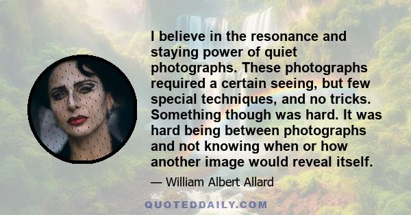 I believe in the resonance and staying power of quiet photographs. These photographs required a certain seeing, but few special techniques, and no tricks. Something though was hard. It was hard being between photographs
