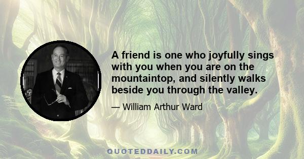 A friend is one who joyfully sings with you when you are on the mountaintop, and silently walks beside you through the valley.