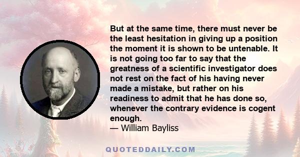 But at the same time, there must never be the least hesitation in giving up a position the moment it is shown to be untenable. It is not going too far to say that the greatness of a scientific investigator does not rest