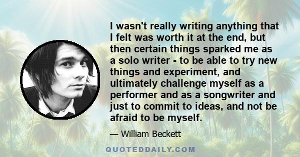 I wasn't really writing anything that I felt was worth it at the end, but then certain things sparked me as a solo writer - to be able to try new things and experiment, and ultimately challenge myself as a performer and
