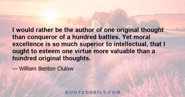 I would rather be the author of one original thought than conqueror of a hundred battles. Yet moral excellence is so much superior to intellectual, that I ought to esteem one virtue more valuable than a hundred original