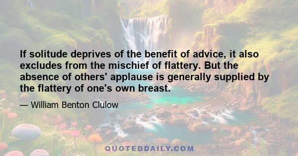 If solitude deprives of the benefit of advice, it also excludes from the mischief of flattery. But the absence of others' applause is generally supplied by the flattery of one's own breast.