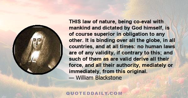 THIS law of nature, being co-eval with mankind and dictated by God himself, is of course superior in obligation to any other. It is binding over all the globe, in all countries, and at all times: no human laws are of