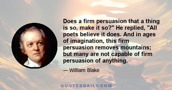 Does a firm persuasion that a thing is so, make it so? He replied, All poets believe it does. And in ages of imagination, this firm persuasion removes mountains; but many are not capable of firm persuasion of anything.
