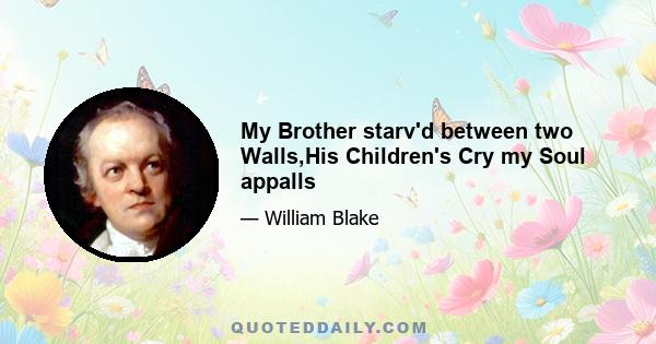 My Brother starv'd between two Walls,His Children's Cry my Soul appalls