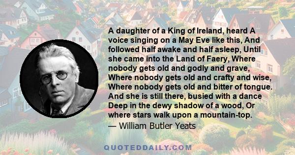 A daughter of a King of Ireland, heard A voice singing on a May Eve like this, And followed half awake and half asleep, Until she came into the Land of Faery, Where nobody gets old and godly and grave, Where nobody gets