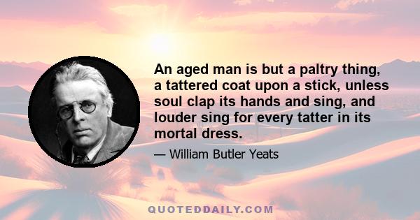 An aged man is but a paltry thing, a tattered coat upon a stick, unless soul clap its hands and sing, and louder sing for every tatter in its mortal dress.